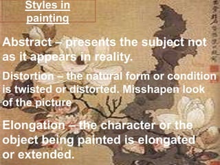 Styles in paintingAbstract – presents the subject not as it appears in reality.Distortion – the natural form or condition is twisted or distorted. Misshapen look of the picture Elongation – the character or the object being painted is elongated or extended. 