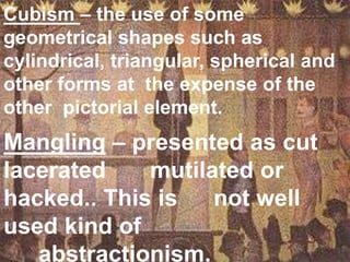 Cubism – the use of some  geometrical shapes such as  cylindrical, triangular, spherical and other forms at  the expense of the other  pictorial element.Mangling – presented as cut lacerated 	 mutilated or hacked.. This is 	not well used kind of 				abstractionism.