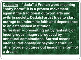 Dadaism – “dada” a French word meaning “boby horse” It is a protest movement against the traditional outworn arts and evils in society. Dadaist artist tries to start outrage to undermine faith and dependence to an established institution.Surrealism – presenting art by fantastic or incongruous imagery produced by unnatural combinations. Surreal means intense irrationality or beyond natural. In other words, pictures out image in a form of a dream.