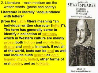 2. Literature – main medium are the written words. (prose and poetry)Literature is literally "acquaintance with letters“ (from the Latinlittera meaning "an individual written character (letter)"). The term has generally come to identify a collection of writings, which in Western culture are mainly prose, both fiction and non-fiction, drama and poetry. In much, if not all of the world, texts can be oral as well, and include such genres as epic, legend, myth, ballad, other forms of oral poetry, and as folktale.