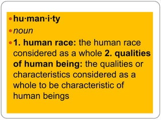 hu·man·i·ty noun1. human race: the human race considered as a whole 2. qualities of human being: the qualities or characteristics considered as a whole to be characteristic of human beings