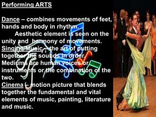Performing ARTS Dance – combines movements of feet, hands and body in rhythm.         Aesthetic element is seen on the unity and  harmony of movements.Singing/Music – the art of putting together the sounds in order. Mediums are human voices or instruments or the combination of the two.Cinema – motion picture that blends together the fundamental and vital elements of music, painting, literature and music.