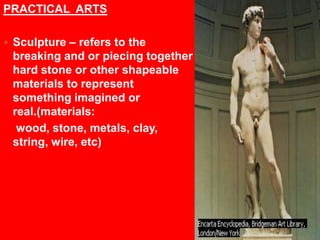 PRACTICAL  ARTSSculpture – refers to the breaking and or piecing together hard stone or other shapeable materials to represent something imagined or real.(materials:   wood, stone, metals, clay, string, wire, etc)