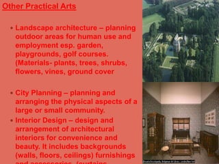 Other Practical ArtsLandscape architecture – planning outdoor areas for human use and employment esp. garden, playgrounds, golf courses. (Materials- plants, trees, shrubs, flowers, vines, ground coverCity Planning – planning and arranging the physical aspects of a large or small community.Interior Design – design and arrangement of architectural interiors for convenience and beauty. It includes backgrounds (walls, floors, ceilings) furnishings and accessories. (curtains, furniture, upholstery and others)