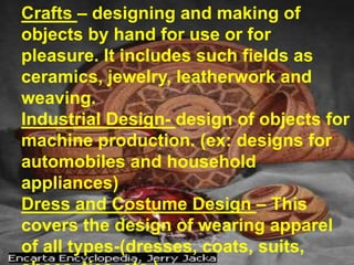 Crafts – designing and making of objects by hand for use or for pleasure. It includes such fields as ceramics, jewelry, leatherwork and weaving. Industrial Design- design of objects for machine production. (ex: designs for automobiles and household appliances)Dress and Costume Design – This covers the design of wearing apparel of all types-(dresses, coats, suits, shoes, ties, etc.)Theatre Design – design of settings for dramatic productions.