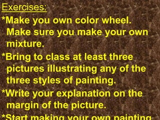 Exercises: *Make you own color wheel. Make sure you make your own mixture.*Bring to class at least three pictures illustrating any of the three styles of painting. *Write your explanation on the margin of the picture.*Start making your own painting.