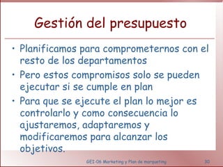 Gestión del presupuesto Planificamos para comprometernos con el resto de los departamentos Pero estos compromisos solo se pueden ejecutar si se cumple en plan Para que se ejecute el plan lo mejor es controlarlo y como consecuencia lo ajustaremos, adaptaremos y modificaremos para alcanzar los objetivos.  