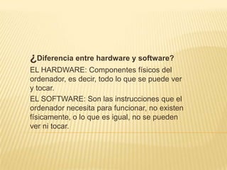 ¿Diferencia entre hardware y software?
EL HARDWARE: Componentes físicos del
ordenador, es decir, todo lo que se puede ver
y tocar.
EL SOFTWARE: Son las instrucciones que el
ordenador necesita para funcionar, no existen
físicamente, o lo que es igual, no se pueden
ver ni tocar.
 