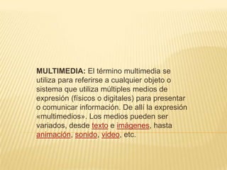 MULTIMEDIA: El término multimedia se
utiliza para referirse a cualquier objeto o
sistema que utiliza múltiples medios de
expresión (físicos o digitales) para presentar
o comunicar información. De allí la expresión
«multimedios». Los medios pueden ser
variados, desde texto e imágenes, hasta
animación, sonido, video, etc.
 