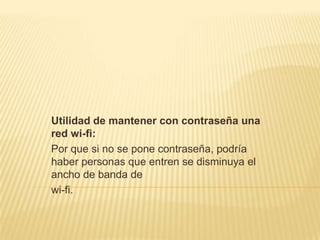 Utilidad de mantener con contraseña una
red wi-fi:
Por que si no se pone contraseña, podría
haber personas que entren se disminuya el
ancho de banda de
wi-fi.
 