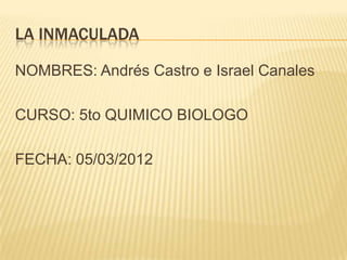 LA INMACULADA

NOMBRES: Andrés Castro e Israel Canales

CURSO: 5to QUIMICO BIOLOGO

FECHA: 05/03/2012
 