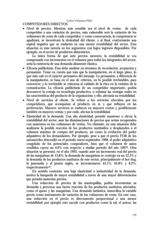 Carlos Villajuana Pablo
COMPETIDORES DIRECTOS
• Nivel de precios. Mientras más sensible sea el nivel de ventas de cada
  competidor a una variación de precios, más vulnerable será la variación de los
  volúmenes de venta de cada competidor; y como consecuencia, la competencia se
  agudizará, se incentivará la deslealtad del cliente, y al final, conformarán una
  espiral negativa que se traducirá en una menor rentabilidad del sector. Esta
  situación es más notoria en los segmentos con bajos ingresos disponibles. Por
  ejemplo, en el sector de productos alimenticios.
       La única forma de que ante precios menores, la rentabilidad se vea
  compensada con incrementos en el volumen para todos los integrantes del sector,
  sería la existencia de una demanda altamente elástica.
• Eficacia publicitaria. Ésta debe medirse en términos de recordación, aceptación y
  persuasión. Tome en cuenta que más que la manipulación, en el largo plazo, lo
  que más vale es el carácter persuasivo del mensaje. La persuasión, a diferencia de
  la manipulación, se basa en el uso de criterios, en lo posible irrefutables, para
  convencer; y lo irrefutable se relaciona al cuidado de la ética en la emisión de la
  comunicación. La eficacia publicitaria de un competidor importante, podría
  desvanecer la ventaja en tecnología productiva, o esfumar las ventajas reales en
  las características del producto de la organización; y ello, afectaría su rentabilidad.
• Nivel de servicios al cliente. Se refiere a los servicios ofrecidos por los
  competidores, que acompañan al producto en sí, y que influyen en las
  preferencias. Mayores servicios se traducen en mayores costos y posiblemente
  también en mayores ventas; y por ende, afectan la rentabilidad.
• Elasticidad de la demanda. Una alta elasticidad, permite mantener o elevar la
  rentabilidad del sector, ante las disminuciones de precios que serían recuperados
  con aumentos en los volúmenes de ventas. No obstante, en esta situación debe
  analizarse la posible reacción de los productos sustituidos o desplazados o el
  volumen máximo de compra del producto, así como la evolución del poder
  adquisitivo de los demandantes. Por ejemplo, pese a que el precio FOB de los
  automóviles descendió en el período enero-septiembre 1998, el poder adquisitivo
  congelado de los potenciales compradores, hizo que el volumen de autos
  vendidos cayera un 4.6% con respecto a similar período del año 19979. Otra
  situación se presentó, en el año 1992, cuando ante un incremento real del precio
  de las margarinas de 13.8%; la demanda de margarinas se contrajo en un 12.2% y
  la demanda de los productos sustitutos de este sector, principalmente el hot dog,
  la jamonada y el jamón inglés, se incrementaron 43.1%, 63.8% y 8.2%,
  respectivamente10.
       En sentido contrario, una baja elasticidad o inelasticidad de la demanda,
  motiva la búsqueda de mayor rentabilidad a través de una mayor diferenciación
  que permita aumentar precios.
       Una reducción de precios de las mantequillas, podría incrementar su
  demanda y provocar una fuerte reacción de los productos sustitutos afectados,
  como el queso y las margarinas. Una demanda inelástica, inmoviliza la variable
  precio como instrumento de variación de los volúmenes de venta. En este caso,
  una reducción en el precio es directamente proporcional a una menor
  rentabilidad; por ejemplo esto sucede con productos como la sal, el azúcar, las


                                                                                     130
 