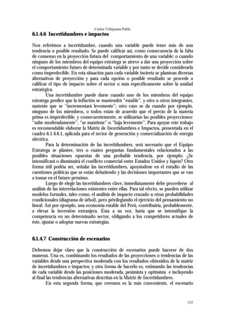 Carlos Villajuana Pablo
6.1.4.6 Incertidumbres e impactos

Nos referimos a incertidumbre, cuando una variable puede tener más de una
tendencia o posible resultado. Se puede calificar así, como consecuencia de la falta
de consenso en la proyección futura del comportamiento de una variable; o cuando
ninguno de los miembros del equipo estratega se atreve a dar una proyección sobre
el comportamiento futuro de determinada variable y por tanto se decide considerarla
como impredecible. En esta situación para cada variable incierta se plantean diversas
alternativas de proyección y para cada opción o posible resultado se procede a
calificar el tipo de impacto sobre el sector o más específicamente sobre la unidad
estratégica.
        Una incertidumbre puede darse cuando uno de los miembros del equipo
estratega predice que la inflación se mantendrá “estable”, y otro u otros integrantes,
sustente que se “incrementará levemente”; otro caso se da cuando por ejemplo,
ninguno de los miembros, o todos están de acuerdo que el precio de la materia
prima es impredecible, y consecuentemente, se utilizarían las posibles proyecciones:
“sube moderadamente”, “se mantiene” o “baja levemente”. Para apoyar este trabajo
es recomendable elaborar la Matriz de Incertidumbres e Impactos, presentada en el
cuadro 6.1.4.6.1, aplicada para el sector de generación y comercialización de energía
eléctrica.
        Para la determinación de las incertidumbres, será necesario que el Equipo
Estratega se plantee, tres o cuatro preguntas fundamentales relacionados a las
posibles situaciones opuestas de una probable tendencia, por ejemplo: ¿Se
intensificará o disminuirá el conflicto comercial entre Estados Unidos y Japón? Otra
forma útil podría ser, señalar las incertidumbres, apoyándose en el estudio de las
cuestiones políticas que se están debatiendo y las decisiones importantes que se van
a tomar en el futuro próximo.
        Luego de elegir las incertidumbres clave, inmediatamente debe procederse al
análisis de las interrelaciones existentes entre ellas. Para tal efecto, se pueden utilizar
modelos formales, tales como, el análisis de impacto cruzado u otras probabilidades
condicionales (diagrama de árbol), pero privilegiando el ejercicio del pensamiento no
lineal. Así por ejemplo, una economía estable del Perú, contribuiría, probablemente,
a elevar la inversión extranjera. Esta a su vez, haría que se intensifique la
competencia en un determinado sector, obligando a los competidores actuales de
éste, ajustar o adoptar nuevas estrategias.


6.1.4.7 Construcción de escenarios

Debemos dejar claro que la construcción de escenarios puede hacerse de dos
maneras. Una es, combinando los resultados de las proyecciones o tendencias de las
variables desde una perspectiva moderada con los resultados obtenidos de la matriz
de incertidumbres e impactos; y otra forma de hacerlo es, estimando las tendencias
de cada variable desde las posiciones moderada, pesimista y optimista e incluyendo
al final las tendencias alternativas descritas en la Matriz de Incertidumbres.
         En esta segunda forma, que creemos es la más conveniente, el escenario


                                                                                       152
 