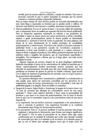 Carlos Villajuana Pablo
      sencilla, pues las mentes odian la confusión, y simple de entender. Para esto es
      necesario convertir lo que se quiere transmitir en mensajes que las mentes
      comunes y corrientes puedan comprender fácilmente.
  Para un mejor manejo de estos factores podría ser necesario discriminarlos aún
  más, hasta llegar a expresarlas en términos que se puedan medir o calificar. El
  elemento más débil de estos factores o variables, determina el posicionamiento.
• Eficacia publicitaria. Por ser el “punta de lanza” o la acción visible del marketing-
  mix, es importante hacer un análisis por separado del nivel de eficacia publicitaria.
  Para su estimación sugerimos examinarlo en relación a sus propósitos de:
  consolidar o lograr un mayor precio por mayor preferencia u oferta; consolidar,
  mejorar o ganar posicionamiento; perder lo menos posible en determinada
  circunstancia; o aumentar el nivel de ventas en particular. En otras palabras, está
  detrás de la meta fundamental de la unidad estratégica de rentabilidad,
  posicionamiento o sobrevivencia,. Para hacer este cálculo se necesita contrastar la
  publicidad frente a sus parámetros causales de: recordación, aceptación y
  persuasión; es decir cuán retenida es, cuán aprobada es, y cuánto convence o
  anima al cliente a adquirir el producto. Este último parámetro depende más de los
  atributos reales y tangibles del producto, que de características superficiales e
  intangibles. Nos arriesgamos a afirmar que en el largo plazo, casi nada servirá
  manipular la mente.
       Algunas empresas de servicio, después de un gran despliegue publicitario,
  habiendo descuidado el factor de las características de calidad reconocidas por el
  cliente, equivocadamente deciden incrementar precios, pensando que han
  obtenido un posicionamiento favorable para ello; pero tiempo después están en
  problemas en términos de ajustes de precios en sentido contrario. Igual sucede
  con el objeto de mantener la participación de mercado, caso en el que recurren a
  las promociones interminables.
       Es oportuno distinguir entre comunicación y publicidad. La comunicación es
  más amplia, pues abarca las entrevistas concedidas por los ejecutivos de la
  organización, notas de prensa, interrelaciones con la comunidad y todo tipo de
  publicidad pagada y no pagada. Hasta no hablar es comunicar.
• Imagen de la marca. Según Kotler y Armstrong, la imagen de la marca viene a ser
  “la serie de creencias que albergan los consumidores acerca de una marca
  particular”22. Tiene como objetivo defender o hacer notar la personalidad del
  producto y por tanto es la coraza del posicionamiento. Por lo tanto la brecha
  entre lo que cree el consumidor respecto a las características reales de una marca
  depende de:
  a) La experiencia. Son los hechos concretos comprobados o los antecedentes al
      usar o consumir el producto. Una experiencia favorable es la condición
      determinante para el logro de una percepción positiva.
  b) La percepción. Ésta es “el proceso mediante el cual las personas seleccionan,
      organizan e interpretan la información, para formar una imagen significativa
      del mundo”23. Por lo tanto la percepción de un cliente sobre algo estará
      condicionada por: la cantidad de estímulos que recibe (por ejemplo cantidad
      de comerciales por día); si el estímulo es de su interés; si el estímulo apoya lo
      que ya cree el cliente (por ejemplo algunos creen que el mejor acero del


                                                                                   198
 