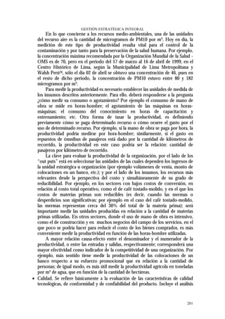 GESTIÓN ESTRATÉGICA INTEGRAL
       En lo que concierne a los recursos medio-ambientales, una de las unidades
  del recurso aire es la cantidad de microgramos de PM10 por m³. Hoy en día, la
  medición de este tipo de productividad resulta vital para el control de la
  contaminación y por tanto para la preservación de la salud humana. Por ejemplo,
  la concentración máxima recomendada por la Organización Mundial de la Salud -
  OMS es de 70, pero en el periodo del 17 de marzo al 16 de abril de 1999, en el
  Centro Histórico de Lima, según la Municipalidad de Lima Metropolitana y
  Walsh Perú26, sólo el día 02 de abril se obtuvo una concentración de 46, pues en
  el resto de dicho periodo, la concentración de PM10 estuvo entre 80 y 182
  microgramos por m³.
       Para medir la productividad es necesario establecer las unidades de medida de
  los insumos descritos anteriormente. Para ello, deberá responderse a la pregunta
  ¿cómo medir su consumo o agotamiento? Por ejemplo el consumo de mano de
  obra se mide en horas-hombre; el agotamiento de las máquinas en horas-
  máquinas; el consumo del conocimiento en horas de capacitación y
  entrenamiento; etc. Otra forma de tasar la productividad, es definiendo
  previamente cómo se paga determinado recurso o cómo ocurre el gasto por el
  uso de determinado recurso. Por ejemplo, si la mano de obra se paga por hora, la
  productividad podría medirse por hora-hombre; similarmente, si el gasto en
  repuestos de ómnibus de pasajeros está dado por la cantidad de kilómetros de
  recorrido, la productividad en este caso podría ser la relación: cantidad de
  pasajeros por kilómetro de recorrido.
       La clave para evaluar la productividad de la organización, por el lado de los
  “out puts” está en seleccionar las unidades de las cuales dependen los ingresos de
  la unidad estratégica u organización (por ejemplo volúmenes de venta, monto de
  colocaciones en un banco, etc.); y por el lado de los insumos, los recursos más
  relevantes desde la perspectiva del costo y simultáneamente de su grado de
  reducibilidad. Por ejemplo, en los sectores con bajos costos de conversión, en
  relación al costo total operativo, como el de café tostado-molido, y en el que los
  costos de materias primas son reducibles (es decir, cuando las mermas o
  desperdicios son significativas; por ejemplo en el caso del café tostado-molido,
  las mermas representan cerca del 30% del total de la materia prima); será
  importante medir las unidades producidas en relación a la cantidad de materias
  primas utilizadas. En otros sectores, donde el uso de mano de obra es intensivo,
  como el de construcción y en muchos negocios del campo de los servicios, en el
  que poco se podría hacer para reducir el costo de los bienes comprados, es más
  conveniente medir la productividad en función de las horas-hombre utilizadas.
       A mayor relación causa-efecto entre el denominador y el numerador de la
  productividad, o entre las entradas y salidas, respectivamente; corresponderá una
  mayor efectividad como indicador de la competitividad de una organización. Por
  ejemplo, más sentido tiene medir la productividad de las colocaciones de un
  banco respecto a su esfuerzo promocional que en relación a la cantidad de
  personas; de igual modo, es más útil medir la productividad agrícola en toneladas
  por m³ de agua, que en función de la cantidad de hectáreas.
• Calidad. Se refiere básicamente a la evaluación de las características de calidad
  tecnológicas, de conformidad y de confiabilidad del producto. Incluye el análisis


                                                                                201
 