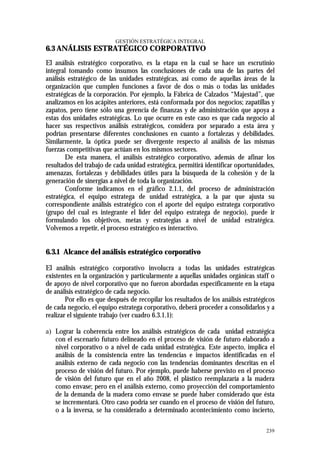 GESTIÓN ESTRATÉGICA INTEGRAL
6.3 ANÁLISIS ESTRATÉGICO CORPORATIVO
El análisis estratégico corporativo, es la etapa en la cual se hace un escrutinio
integral tomando como insumos las conclusiones de cada una de las partes del
análisis estratégico de las unidades estratégicas, así como de aquellas áreas de la
organización que cumplen funciones a favor de dos o más o todas las unidades
estratégicas de la corporación. Por ejemplo, la Fábrica de Calzados “Majestad”, que
analizamos en los acápites anteriores, está conformada por dos negocios; zapatillas y
zapatos, pero tiene sólo una gerencia de finanzas y de administración que apoya a
estas dos unidades estratégicas. Lo que ocurre en este caso es que cada negocio al
hacer sus respectivos análisis estratégicos, considera por separado a esta área y
podrían presentarse diferentes conclusiones en cuanto a fortalezas y debilidades.
Similarmente, la óptica puede ser divergente respecto al análisis de las mismas
fuerzas competitivas que actúan en los mismos sectores.
        De esta manera, el análisis estratégico corporativo, además de afinar los
resultados del trabajo de cada unidad estratégica, permitirá identificar oportunidades,
amenazas, fortalezas y debilidades útiles para la búsqueda de la cohesión y de la
generación de sinergias a nivel de toda la organización.
        Conforme indicamos en el gráfico 2.1.1, del proceso de administración
estratégica, el equipo estratega de unidad estratégica, a la par que ajusta su
correspondiente análisis estratégico con el aporte del equipo estratega corporativo
(grupo del cual es integrante el líder del equipo estratega de negocio), puede ir
formulando los objetivos, metas y estrategias a nivel de unidad estratégica.
Volvemos a repetir, el proceso estratégico es interactivo.


6.3.1 Alcance del análisis estratégico corporativo

El análisis estratégico corporativo involucra a todas las unidades estratégicas
existentes en la organización y particularmente a aquellas unidades orgánicas staff o
de apoyo de nivel corporativo que no fueron abordadas específicamente en la etapa
de análisis estratégico de cada negocio.
        Por ello es que después de recopilar los resultados de los análisis estratégicos
de cada negocio, el equipo estratega corporativo, deberá proceder a consolidarlos y a
realizar el siguiente trabajo (ver cuadro 6.3.1.1):

a) Lograr la coherencia entre los análisis estratégicos de cada unidad estratégica
   con el escenario futuro delineado en el proceso de visión de futuro elaborado a
   nivel corporativo o a nivel de cada unidad estratégica. Este aspecto, implica el
   análisis de la consistencia entre las tendencias e impactos identificadas en el
   análisis externo de cada negocio con las tendencias dominantes descritas en el
   proceso de visión del futuro. Por ejemplo, puede haberse previsto en el proceso
   de visión del futuro que en el año 2008, el plástico reemplazaría a la madera
   como envase; pero en el análisis externo, como proyección del comportamiento
   de la demanda de la madera como envase se puede haber considerado que ésta
   se incrementará. Otro caso podría ser cuando en el proceso de visión del futuro,
   o a la inversa, se ha considerado a determinado acontecimiento como incierto,

                                                                                    239
 