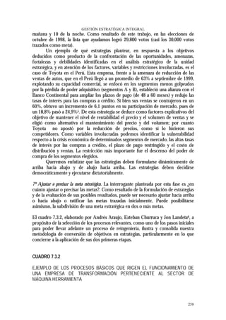 GESTIÓN ESTRATÉGICA INTEGRAL
mañana y 10 de la noche. Como resultado de este trabajo, en las elecciones de
octubre de 1998, la lista que ayudamos logró 29,800 votos (casi los 30,000 votos
trazados como meta).
        Un ejemplo de qué estrategias plantear, en respuesta a los objetivos
deducidos como producto de la confrontación de las oportunidades, amenazas,
fortalezas y debilidades identificadas en el análisis estratégico de la unidad
estratégica, y en atención de los factores, variables y restricciones involucradas, es el
caso de Toyota en el Perú. Esta empresa, frente a la amenaza de reducción de las
ventas de autos, que en el Perú llegó a un promedio de 63% a septiembre de 1999,
explotando su capacidad comercial, se enfocó en los segmentos menos golpeados
por la pérdida de poder adquisitivo (segmentos A y B), estableció una alianza con el
Banco Continental para ampliar los plazos de pago (de 48 a 60 meses) y redujo las
tasas de interés para las compras a crédito. Si bien sus ventas se contrajeron en un
60%, obtuvo un incremento de 6,1 puntos en su participación de mercado, pues de
un 18,8% pasó a 24,9%5. De esta estrategia se deduce como factores explicativos del
objetivo de mantener el nivel de rentabilidad el precio y el volumen de ventas y se
eligió como alternativa el mantenimiento del precio y del volumen; por cuanto
Toyota no apostó por la reducción de precios, como sí lo hicieron sus
competidores. Como variables involucradas podemos identificar la vulnerabilidad
respecto a la crisis económica de determinados segmentos de mercado, las altas tasas
de interés por las compras a crédito, el plazo de pago restringido y el costo de
distribución y ventas. La restricción más importante fue el descenso del poder de
compra de los segmentos elegidos.
        Queremos enfatizar que las estrategias deben formularse dinámicamente de
arriba hacia abajo y de abajo hacia arriba. Las estrategias deben decidirse
democráticamente y ejecutarse dictatorialmente.

7º Ajustar o precisar la meta estratégica. La interrogante planteada por esta fase es ¿en
cuánto ajustar o precisar las metas?. Como resultado de la formulación de estrategias
y de la evaluación de sus posibles resultados, puede ser necesario ajustar hacia arriba
o hacia abajo o ratificar las metas trazadas inicialmente. Puede posibilitarse
asimismo, la subdivisión de una meta estratégica en dos o más metas.

El cuadro 7.3.2, elaborado por Andrés Araujo, Esteban Churruca y Jon Landeta6, a
propósito de la selección de los procesos relevantes, como uno de los pasos iniciales
para poder llevar adelante un proceso de reingeniería, ilustra y consolida nuestra
metodología de conversión de objetivos en estrategias, particularmente en lo que
concierne a la aplicación de sus dos primeras etapas.


CUADRO 7.3.2

EJEMPLO DE LOS PROCESOS BÁSICOS QUE RIGEN EL FUNCIONAMIENTO DE
UNA EMPRESA DE TRANSFORMACIÓN PERTENECIENTE AL SECTOR DE
MÁQUINA HERRAMIENTA




                                                                                     258
 