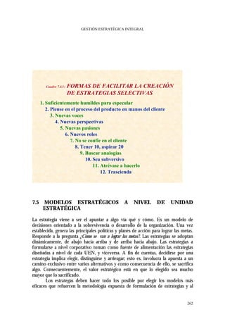 GESTIÓN ESTRATÉGICA INTEGRAL




        Cuadro 7.4.1:   FORMAS DE FACILITAR LA CREACIÓN
                        DE ESTRATEGIAS SELECTIVAS
      1. Suficientemente humildes para especular
         2. Piense en el proceso del producto en manos del cliente
            3. Nuevas voces
               4. Nuevas perspectivas
                  5. Nuevas pasiones
                     6. Nuevos roles
                        7. No se confíe en el cliente
                           8. Tener 10, aspirar 20
                              9. Buscar analogías
                                 10. Sea subversivo
                                     11. Atrévase a hacerlo
                                         12. Trascienda




7.5    MODELOS ESTRATÉGICOS                      A    NIVEL        DE     UNIDAD
       ESTRATÉGICA

La estrategia viene a ser el apuntar a algo vía qué y cómo. Es un modelo de
decisiones orientado a la sobrevivencia o desarrollo de la organización. Una vez
establecida, genera las principales políticas y planes de acción para lograr las metas.
Responde a la pregunta ¿Cómo se van a lograr las metas?. Las estrategias se adoptan
dinámicamente, de abajo hacia arriba y de arriba hacia abajo. Las estrategias a
formularse a nivel corporativo toman como fuente de alimentación las estrategias
diseñadas a nivel de cada UEN, y viceversa. A fin de cuentas, decidirse por una
estrategia implica elegir, distinguirse y arriesgar; esto es, involucra la apuesta a un
camino exclusivo entre varios alternativos y como consecuencia de ello, se sacrifica
algo. Consecuentemente, el valor estratégico está en que lo elegido sea mucho
mayor que lo sacrificado.
       Los estrategas deben hacer todo los posible por elegir los modelos más
eficaces que refuercen la metodología expuesta de formulación de estrategias y al


                                                                                   262
 