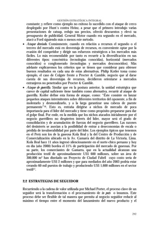 GESTIÓN ESTRATÉGICA INTEGRAL
  constante; y refiere como ejemplo no exitoso lo sucedido con el ataque de cerco
  desplegado por Hunt´s contra Heinz, a pesar que el primero introdujo varias
  presentaciones de catsup, redujo sus precios, ofreció descuentos y elevó su
  presupuesto de publicidad. General Motor cuando era segundo en el mercado,
  atacó a Ford siguiendo más o menos este método.
• Ataque desviado. Comúnmente, cuando en relación a recursos el segundo o el
  tercero del mercado está en desventaja de recursos, es conveniente optar por la
  evasión del competidor y dirigir sus esfuerzos estratégicos a los mercados más
  fáciles. Lo más recomendable por tanto es recurrir a la diversificación en sus
  diferentes tipos: concéntrica (tecnologías conocidas), horizontal (mercados
  conocidos) o conglomerado (tecnologías y mercados desconocidos). Más
  adelante explicaremos los criterios que se tienen que considerar para obtener
  buenos resultados en cada una de estas alternativas. Philip Kotler toma como
  ejemplo, el caso de Colgate frente a Procter & Gamble, negocio que al darse
  cuenta de sus desventajas de recursos, decidieron orientarse a mercados
  extranjeros no penetrados por Procter & Gamble.
• Ataque de guerrilla. Similar que en la postura anterior, la unidad estratégica que
  carece de capital suficiente tiene también como alternativa, recurrir al ataque de
  guerrilla. Kotler define esta forma de ataque, como: “Éste consiste en lanzar
  pequeños ataques intermitentes sobre diferentes territorios del oponente, a fin de
  molestarlo y desmoralizarlo, y a la larga garantizar una cabeza de puente
  permanente”16. Esto es, entraña dirigirse a nichos de mercado de poca
  importancia para el líder del mercado y tiene como propósito prepararse para dar
  el golpe final. Por ende, en la medida que los nichos atacados inicialmente por el
  negocio guerrillero no despierten interés del líder, mayor será el grado de
  consolidación y de acumulación de fuerzas del negocio guerrillero. Las razones
  del desinterés se asocian a la posibilidad de entrar a deseconomías de escala o
  pérdida de invulnerabilidad por parte del líder. Los ejemplos típicos que tenemos
  en el Perú son los de la gaseosa Kola Real y la del Centro de Producción y de
  Comercialización ubicado en la Av. Gamarra del distrito de La Victoria, Lima.
  Kola Real hace 11 años ingresó silenciosamente en el norte-chico peruano y hoy
  en día (año 2000) bordea el 11% de participación del mercado de gaseosas. Por
  su parte, los comerciantes de Gamarra, que en la actualidad alcanzan una
  producción textil de aproximadamente US$ 600 millones, sobre un área de
  300,000 m² han diseñado un Proyecto de Ciudad Fabril cuyo costo sería de
  aproximadamente US$ 2 millones y que para mediados del año 2003 podría estar
  creando 60 mil puestos de trabajo y produciendo US$ 1,600 millones en el sector
  textil17.


2.2 ESTRATEGIAS DE SEGUIDOR

Recurriendo a la cadena de valor utilizada por Michael Porter, el proceso clave de un
seguidor será la transformación o el procesamiento de in puts o insumos. Este
proceso debe ser flexible de tal manera que permita al negocio seguidor reducir al
máximo el tiempo entre el momento del lanzamiento del nuevo producto y el


                                                                                 292
 