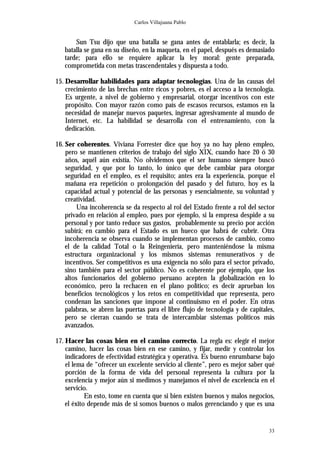 Carlos Villajuana Pablo


       Sun Tsu dijo que una batalla se gana antes de entablarla; es decir, la
   batalla se gana en su diseño, en la maqueta, en el papel, después es demasiado
   tarde; para ello se requiere aplicar la ley moral: gente preparada,
   comprometida con metas trascendentales y dispuesta a todo.

15. Desarrollar habilidades para adaptar tecnologías. Una de las causas del
    crecimiento de las brechas entre ricos y pobres, es el acceso a la tecnología.
    Es urgente, a nivel de gobierno y empresarial, otorgar incentivos con este
    propósito. Con mayor razón como país de escasos recursos, estamos en la
    necesidad de manejar nuevos paquetes, ingresar agresivamente al mundo de
    Internet, etc. La habilidad se desarrolla con el entrenamiento, con la
    dedicación.

16. Ser coherentes. Viviana Forrester dice que hoy ya no hay pleno empleo,
    pero se mantienen criterios de trabajo del siglo XIX, cuando hace 20 ó 30
    años, aquél aún existía. No olvidemos que el ser humano siempre buscó
    seguridad, y que por lo tanto, lo único que debe cambiar para otorgar
    seguridad en el empleo, es el requisito; antes era la experiencia, porque el
    mañana era repetición o prolongación del pasado y del futuro, hoy es la
    capacidad actual y potencial de las personas y esencialmente, su voluntad y
    creatividad.
         Una incoherencia se da respecto al rol del Estado frente a rol del sector
    privado en relación al empleo, pues por ejemplo, si la empresa despide a su
    personal y por tanto reduce sus gastos, probablemente su precio por acción
    subirá; en cambio para el Estado es un hueco que habrá de cubrir. Otra
    incoherencia se observa cuando se implementan procesos de cambio, como
    el de la calidad Total o la Reingeniería, pero manteniéndose la misma
    estructura organizacional y los mismos sistemas remunerativos y de
    incentivos. Ser competitivos es una exigencia no sólo para el sector privado,
    sino también para el sector público. No es coherente por ejemplo, que los
    altos funcionarios del gobierno peruano acepten la globalización en lo
    económico, pero la rechacen en el plano político; es decir aprueban los
    beneficios tecnológicos y los retos en competitividad que representa, pero
    condenan las sanciones que impone al continuismo en el poder. En otras
    palabras, se abren las puertas para el libre flujo de tecnología y de capitales,
    pero se cierran cuando se trata de intercambiar sistemas políticos más
    avanzados.

17. Hacer las cosas bien en el camino correcto. La regla es: elegir el mejor
    camino, hacer las cosas bien en ese camino, y fijar, medir y controlar los
    indicadores de efectividad estratégica y operativa. Es bueno enrumbarse bajo
    el lema de “ofrecer un excelente servicio al cliente”, pero es mejor saber qué
    porción de la forma de vida del personal representa la cultura por la
    excelencia y mejor aún si medimos y manejamos el nivel de excelencia en el
    servicio.
            En esto, tome en cuenta que si bien existen buenos y malos negocios,
    el éxito depende más de si somos buenos o malos gerenciando y que es una


                                                                                 33
 