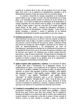 GESTIÓN ESTRATÉGICA INTEGRAL


   cuestión de si sabemos llevar el día a día sin perderse de la ruta de largo
   plazo. Esto viene a ser la unidad de la administración estratégica y de la
   administración operativa. Existe una intersección, no se pueden separar.
           La creación o desarrollo de ventajas competitivas es el resultado del
   esfuerzo diario, lo que se haga en el día a día está determinado por el largo
   plazo, y las estrategias pueden cambiar en función de lo que suceda en el
   corto plazo. Si no existe un hábito por la eliminación de los desperdicios, la
   ventaja competitiva de costo inferior estará en peligro. A la opción obligada
   de elegir el mejor camino y hacer las cosas bien en el camino elegido, y al
   mismo tiempo, de fijar, medir y controlar los indicadores estratégicos y
   operativos, nosotros lo denominamos “Gestión Integral”. Como tal une la
   gestión estratégica y operativa y ordena la aplicación de las distintas
   disciplinas y herramientas de gestión comprendidas en estos dos campos.

18. Gestionar por procesos. La forma sigue a la función. Así, los organigramas
    deben adecuarse a los procesos y no al revés. Antes de construir su estructura
    organizacional, tome un lápiz y un papel y construya el diagrama de flujo de
    sus procesos; y previo al diseño de sus procesos, piense y atienda la forma
    más efectiva de entregar los valores elegidos y buscados por los clientes. El
    grado de departamentalización y de jerarquización, así como de
    especialización o generalización depende de su contribución al incremento de
    la capacidad de los procesos; esto es, de cuánto la estructura contribuye a que
    los procesos sean capaces. No olvidemos que el cliente compra procesos,
    pues piensa y exige de manera horizontal. De igual modo las estrategias son
    procesales. Hoy ya no se conciben estrategias funcionales. Las estrategias
    requieren el esfuerzo conjunto de las distintas áreas de la organización; a
    esto, los japoneses le denominan el Hoshin Kanri.

19. Aplicar el juicio sobre parámetros y métricas. Es el momento de aplicar
    el juicio sobre datos e información. En el diagnóstico interno, en el
    establecimiento de metas y en la traducción de los objetivos en estrategias.
    Todo debe ser medible y auditable. Por ejemplo la visión y la misión sino es
    operativa, no genera valor agregado al proceso estratégico. ¿Qué significa
    elija estrategias “sensatas”?, ¿Qué significa “óptima” calidad?, ¿qué significa
    ser “eficiente”?, ¿qué significa “flexibilidad”?, ¿qué significa niveles
    “adecuados” de emisión monetaria?, ¿qué es eso de “lineamientos” de
    gobierno?, ¿qué significa “disciplina fiscal”?. Antes “al ojo de buen cuvero”
    era suficiente, hoy en día, para pasar de las frases abstractas al hecho
    concreto necesitamos de parámetros y métricas. Tengamos presente que lo
    que mueve a la materia no es la partícula ni la molécula, sino el átomo.

20. Combinar la racionalidad con la creatividad. Es la esencia del verdadero
    pensamiento estratégico. Predecir que habrá mayor pandillaje y violencia
    juvenil tiene parte creativa, pero tiene base racional. Que la cantidad de
    miembros de familia se va a reducir tiene algo de creativo, pero también tiene
    su parte racional. La ventaja hoy en día está en sumar a la base racional, el
    esfuerzo creativo. La base racional es accesible a todos, en cambio la
 