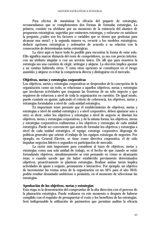 GESTIÓN ESTRATÉGICA INTEGRAL


        Para efectos de maximizar la eficacia del paquete de estrategias,
recomendamos que se complementen dos formas de formular estrategias. La
primera, consiste en olvidarse por un momento de la existencia del abanico de
propuestas estratégicas, sugeridas por eminentes estrategas, y enfocarse en satisfacer
la pregunta ¿cuáles son los factores o variables que se tienen que gestionar para
alcanzar una meta?; y la segunda manera es, recurrir a los modelos estratégicos,
deducir opciones estratégicas y ordenarlos de acuerdo a su relación con la
consecución de determinadas metas estratégicas.
        La clave aquí es hacer todo lo posible para encontrar la forma de estar solo.
Ello significa marcar distancia del resto de competidores, ya sea con precio inferior,
con un atributo singular o con un servicio único. De allí que para nosotros la
estrategia sea una cuestión de elegir, arriesgar y alejarse. La elección implica apostar
a un camino habiendo otros. Y estas otras opciones se constituyen en el riesgo
asumido; y alejarse es evitar la competencia directa y distinguirse en el mercado.

Objetivos, metas y estrategias corporativas
Los objetivos, metas y estrategias corporativas se desprenden de la concepción de la
organización como un todo, se relacionan a aquellos objetivos, metas y estrategias
que involucran actividades que traspasan las fronteras de un sólo negocio y que
requieren de esfuerzos a nivel de toda la organización en cuestión. De igual modo,
puede consistir en ajustar, aplicando el criterio de coherencia, los objetivos, metas y
estrategias formulados a nivel de cada unidad estratégica.
        Es importante tener presente que el establecimiento de objetivos, metas y
estrategias a nivel de unidad estratégica y a nivel corporativo, deben ajustarse uno a
otro; es decir, sobre los objetivos y estrategias a nivel de negocio se diseñan los
objetivos, metas y estrategias corporativas, y de la misma forma, los objetivos, metas
y estrategias corporativos realimentan a los objetivos y estrategias de cada unidad
estratégica. Puede ser conveniente que antes de formular los objetivos y estrategias a
nivel de cada unidad estratégica, el equipo estratega corporativo disponga de
políticas generales que oriente el trabajo de los equipos estrategas de negocios. Por
ejemplo, en General Electric, se tiene como directiva corporativa, el de sólo
impulsar negocios líderes o segundos en participación de mercado.
        La razón más importante para considerar al trazo de objetivos, metas y
estrategias como una sola unidad de trabajo, es el hecho de que cuando se están
formulando objetivos, simultáneamente se está pensando en cómo se alcanzarán
éstas; o cuando sucede que sin haber establecido previamente determinados
objetivos, proactivamente se plantean estrategias. Realizar ambas tareas implica
actividades de ajuste y reajuste, permanente e interactivo. Por ejemplo, un objetivo
de incrementar las ventas netas de la organización en un 50% para el año 2010,
podría resultar demasiado ambicioso o pesimista, en el momento de seleccionar las
estrategias.

Aprobación de los objetivos, metas y estrategias
Esta etapa es la demostración del compromiso de la alta dirección con el proceso de
la planeación estratégica. Puede realizarse en este momento o después de haberse
cumplido con el requisito de presupuestar el costo y los beneficios de las estrategias.
Será indispensable la utilización de parámetros que permitan auditar la eficacia


                                                                                     49
 