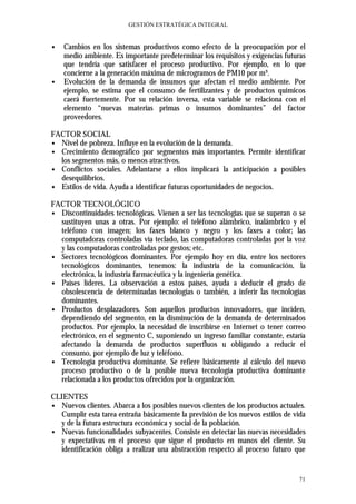 GESTIÓN ESTRATÉGICA INTEGRAL


∙   Cambios en los sistemas productivos como efecto de la preocupación por el
    medio ambiente. Es importante predeterminar los requisitos y exigencias futuras
    que tendría que satisfacer el proceso productivo. Por ejemplo, en lo que
    concierne a la generación máxima de microgramos de PM10 por m³.
∙   Evolución de la demanda de insumos que afectan el medio ambiente. Por
    ejemplo, se estima que el consumo de fertilizantes y de productos químicos
    caerá fuertemente. Por su relación inversa, esta variable se relaciona con el
    elemento “nuevas materias primas o insumos dominantes” del factor
    proveedores.

FACTOR SOCIAL
∙ Nivel de pobreza. Influye en la evolución de la demanda.
∙ Crecimiento demográfico por segmentos más importantes. Permite identificar
  los segmentos más, o menos atractivos.
∙ Conflictos sociales. Adelantarse a ellos implicará la anticipación a posibles
  desequilibrios.
∙ Estilos de vida. Ayuda a identificar futuras oportunidades de negocios.

FACTOR TECNOLÓGICO
∙ Discontinuidades tecnológicas. Vienen a ser las tecnologías que se superan o se
  sustituyen unas a otras. Por ejemplo: el teléfono alámbrico, inalámbrico y el
  teléfono con imagen; los faxes blanco y negro y los faxes a color; las
  computadoras controladas vía teclado, las computadoras controladas por la voz
  y las computadoras controladas por gestos; etc.
∙ Sectores tecnológicos dominantes. Por ejemplo hoy en día, entre los sectores
  tecnológicos dominantes, tenemos: la industria de la comunicación, la
  electrónica, la industria farmacéutica y la ingeniería genética.
∙ Países líderes. La observación a estos países, ayuda a deducir el grado de
  obsolescencia de determinadas tecnologías o también, a inferir las tecnologías
  dominantes.
∙ Productos desplazadores. Son aquellos productos innovadores, que inciden,
  dependiendo del segmento, en la disminución de la demanda de determinados
  productos. Por ejemplo, la necesidad de inscribirse en Internet o tener correo
  electrónico, en el segmento C, suponiendo un ingreso familiar constante, estaría
  afectando la demanda de productos superfluos u obligando a reducir el
  consumo, por ejemplo de luz y teléfono.
∙ Tecnología productiva dominante. Se refiere básicamente al cálculo del nuevo
  proceso productivo o de la posible nueva tecnología productiva dominante
  relacionada a los productos ofrecidos por la organización.

CLIENTES
∙ Nuevos clientes. Abarca a los posibles nuevos clientes de los productos actuales.
   Cumplir esta tarea entraña básicamente la previsión de los nuevos estilos de vida
   y de la futura estructura económica y social de la población.
∙ Nuevas funcionalidades subyacentes. Consiste en detectar las nuevas necesidades
   y expectativas en el proceso que sigue el producto en manos del cliente. Su
   identificación obliga a realizar una abstracción respecto al proceso futuro que


                                                                                 71
 