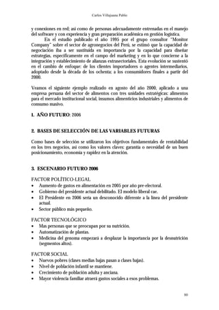 Carlos Villajuana Pablo


y conexiones en red; así como de personas adecuadamente entrenadas en el manejo
del software y con experiencia y gran preparación académica en gestión logística.
       En el estudio publicado el año 1995 por el grupo consultor “Monitor
Company” sobre el sector de agronegocios del Perú, se estimó que la capacidad de
negociación iba a ser sustituida en importancia por la capacidad para diseñar
estrategias, específicamente en el campo del marketing y en lo que concierne a la
integración y establecimiento de alianzas extrasectoriales. Esta evolución se sustentó
en el cambio de enfoque: de los clientes importadores o agentes intermediarios,
adoptado desde la década de los ochenta; a los consumidores finales a partir del
2000.

Veamos el siguiente ejemplo realizado en agosto del año 2000, aplicado a una
empresa peruana del sector de alimentos con tres unidades estratégicas: alimentos
para el mercado institucional social, insumos alimenticios industriales y alimentos de
consumo masivo.

1. AÑO FUTURO: 2006


2. BASES DE SELECCIÓN DE LAS VARIABLES FUTURAS

Como bases de selección se utilizaron los objetivos fundamentales de rentabilidad
en los tres negocios, así como los valores claves: garantía o necesidad de un buen
posicionamiento, economía y rapidez en la atención.


3. ESCENARIO FUTURO 2006

FACTOR POLÍTICO-LEGAL
• Aumento de gastos en alimentación en 2005 por año pre-electoral.
• Gobierno del presidente actual debilitado. El modelo liberal cae.
• El Presidente en 2006 sería un desconocido diferente a la línea del presidente
   actual.
• Sector público más pequeño.

FACTOR TECNOLÓGICO
• Mas personas que se preocupan por su nutrición.
• Automatización de plantas.
• Medicina del genoma empezará a desplazar la importancia por la desnutrición
   (segmentos altos).

FACTOR SOCIAL
• Nuevos pobres (clases medias bajas pasan a clases bajas).
• Nivel de población infantil se mantiene.
• Crecimiento de población adulta y anciana.
• Mayor violencia familiar atraerá gastos sociales a esos problemas.


                                                                                   80
 