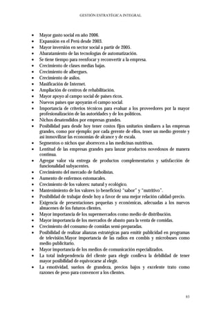 GESTIÓN ESTRATÉGICA INTEGRAL




•   Mayor gasto social en año 2006.
•   Expansión en el Perú desde 2003.
•   Mayor inversión en sector social a partir de 2005.
•   Abaratamiento de las tecnologías de automatización.
•   Se tiene tiempo para reenfocar y reconvertir a la empresa.
•   Crecimiento de clases medias bajas.
•   Crecimiento de albergues.
•   Crecimiento de asilos.
•   Masificación de Internet.
•   Ampliación de centros de rehabilitación.
•   Mayor apoyo al campo social de países ricos.
•   Nuevos países que apoyarán el campo social.
•   Importancia de criterios técnicos para evaluar a los proveedores por la mayor
    profesionalización de las autoridades y de los políticos.
•   Nichos desatendidos por empresas grandes.
•   Posibilidad para desde hoy tener costos fijos unitarios similares a las empresas
    grandes, como por ejemplo: por cada gerente de ellos, tener un medio gerente y
    así inmovilizar las economías de alcance y de escala.
•   Segmentos o nichos que aborrecen a las medicinas nutritivas.
•   Lentitud de las empresas grandes para lanzar productos novedosos de manera
    continua.
•   Agregar valor vía entrega de productos complementarios y satisfacción de
    funcionalidad subyacentes.
•   Crecimiento del mercado de futbolistas.
•   Aumento de enfermos estomacales.
•   Crecimiento de los valores: natural y ecológico.
•   Mantenimiento de los valores (o beneficios) “sabor” y “nutritivo”.
•   Posibilidad de trabajar desde hoy a favor de una mejor relación calidad-precio.
•   Exigencia de presentaciones pequeñas y económicas, adecuadas a los nuevos
    almacenes de los futuros clientes.
•   Mayor importancia de los supermercados como medio de distribución.
•   Mayor importancia de los mercados de abasto para la venta de comidas.
•   Crecimiento del consumo de comidas semi-preparadas.
•   Posibilidad de realizar alianzas estratégicas para emitir publicidad en programas
    de televisión.Mayor importancia de las radios en combis y microbuses como
    medio publicitario.
•   Mayor importancia de los medios de comunicación especializados.
•   La total independencia del cliente para elegir conlleva la debilidad de tener
    mayor posibilidad de equivocarse al elegir.
•   La emotividad, sueños de grandeza, precios bajos y excelente trato como
    razones de peso para convencer a los clientes.



                                                                                  83
 