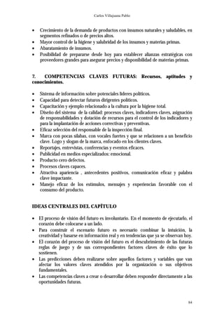 Carlos Villajuana Pablo


•   Crecimiento de la demanda de productos con insumos naturales y saludables, en
    segmentos refinados o de precios altos.
•   Mayor control de la higiene y salubridad de los insumos y materias primas.
•   Abaratamiento de insumos.
•   Posibilidad de prepararse desde hoy para establecer alianzas estratégicas con
    proveedores grandes para asegurar precios y disponibilidad de materias primas.


7.   COMPETENCIAS CLAVES FUTURAS: Recursos, aptitudes y
conocimientos.

•   Sistema de información sobre potenciales líderes políticos.
•   Capacidad para detectar futuros dirigentes políticos.
•   Capacitación y ejemplo relacionado a la cultura por la higiene total.
•   Diseño del sistema de la calidad: procesos claves, indicadores claves, asignación
    de responsabilidades y dotación de recursos para el control de los indicadores y
    para la implantación de acciones correctivas y preventivas.
•   Eficaz selección del responsable de la inspección final.
•   Marca con pocas sílabas, con vocales fuertes y que se relacionen a un beneficio
    clave. Logo y slogan de la marca, enfocado en los clientes claves.
•   Reportajes, entrevistas, conferencias y eventos eficaces.
•   Publicidad en medios especializados: emocional.
•   Producto cero defectos.
•   Procesos claves capaces.
•   Atractiva apariencia , antecedentes positivos, comunicación eficaz y palabra
    clave impactante.
•   Manejo eficaz de los estímulos, mensajes y experiencias favorable con el
    consumo del producto.


IDEAS CENTRALES DEL CAPÍTULO

• El proceso de visión del futuro es involuntario. En el momento de ejecutarlo, el
  corazón debe colocarse a un lado.
• Para construir el escenario futuro es necesario combinar la intuición, la
  creatividad y basarse en información real y en tendencias que ya se observan hoy.
• El corazón del proceso de visión del futuro es el descubrimiento de las futuras
  reglas de juego y de sus correspondientes factores claves de éxito que lo
  sostienen.
• Las predicciones deben realizarse sobre aquellos factores y variables que van
  afectar los valores claves atendidos por la organización o sus objetivos
  fundamentales.
• Las competencias claves a crear o desarrollar deben responder directamente a las
  oportunidades futuras.



                                                                                  84
 