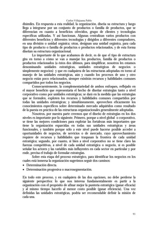Carlos Villajuana Pablo
disímiles. En respuesta a esta realidad, la organización, diseña su estructura y luego
llega a integrarse por un conjunto de productos o familia de productos, que se
diferencian en cuanto a beneficios ofrecidos, grupo de clientes y tecnologías
específicas utilizadas. Y así funcionan. Algunas centralizan varios productos con
diferentes beneficios y diferentes tecnologías y dirigidos a diferentes compradores,
en una división o unidad orgánica; otras, designan una unidad orgánica, para cada
tipo de producto o familia de productos o productos relacionados, y de esta forma
diseñan su estructura organizacional.
       Lo importante de lo que acabamos de decir, es de que el tipo de estructura
gira en torno a cómo se van a manejar los productos, familia de productos o
productos relacionados (a éstos dos últimos, para simplificar, nosotros les estamos
denominando unidades estratégicas, unidades estratégicas de negocios o
simplemente negocios) y que en cualquiera de las estructuras adoptadas en torno al
manejo de las unidades estratégicas, aún y cuando los procesos de uno y otro
negocio están poco relacionados, siempre existirán recursos y habilidades comunes
compartidos por todos los negocios.
       Consecuentemente, la complementariedad de ambos enfoques, reflejado en
el mayor beneficio que representaría el hecho de diseñar estrategias tanto a nivel
corporativo como por unidades estratégicas; se dará en la medida que las estrategias
que se formulen, exploten los recursos y habilidades comunes compartidos por
todas las unidades estratégicas; y simultáneamente, aprovechen eficazmente los
conocimientos específicos sobre determinado mercado adquiridos como resultado
de la puesta en práctica de las estructuras organizacionales generalmente adoptadas.
       Nosotros, por nuestra parte creemos que el diseño de estrategias en los dos
niveles es importante por lo siguiente. Primero, porque a nivel global o corporativo,
se tiene las mejores condiciones para explotar las fortalezas más importantes que
tiene la organización esparcidas en todas sus unidades estratégicas y áreas
funcionales, y también porque sólo a este nivel puede hacerse posible acceder a
oportunidades de negocios, de servicios o de mercado, cuyo aprovechamiento
requiere de recursos y habilidades que traspasan la frontera de cada unidad
estratégica; segundo, por cuanto, si bien a nivel corporativo no se tiene claro las
fuerzas competitivas, a nivel de cada unidad estratégica o negocio, sí es posible
señalar los actores y las variables más influyentes en cada sector en particular y por
ende, precisa el trabajo de formular estrategias.
       Sobre esta etapa del proceso estratégico, para identificar los negocios en los
cuales está inmersa la organización sugerimos seguir dos caminos:
• Determinación directa.
• Determinación progresiva o macrosegmentación.

En todo este proceso, y en cualquiera de las dos opciones, no debe perderse la
siguiente perspectiva: lo que nos interesa fundamentalmente es partir a la
organización con el propósito de afinar mejor la puntería estratégica (ganar eficacia)
y al mismo tiempo hacerlo al menor costo posible (ganar eficiencia). Una vez
definidas las unidades estratégicas, podría ser recomendable definir la misión de
cada una.



                                                                                   91
 