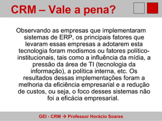 Observando as empresas que implementaram sistemas de ERP, os principais fatores que levaram essas empresas a adotarem esta tecnologia foram modismos ou fatores político-institucionais, tais como a influência da mídia, a pressão da área de TI (tecnologia da informação), a política interna, etc. Os resultados dessas implementações foram a melhoria da eficiência empresarial e a redução de custos, ou seja, o foco desses sistemas não foi a eficácia empresarial.  CRM – Vale a pena?   