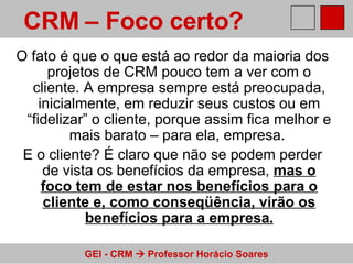 O fato é que o que está ao redor da maioria dos projetos de CRM pouco tem a ver com o cliente. A empresa sempre está preocupada, inicialmente, em reduzir seus custos ou em “fidelizar” o cliente, porque assim fica melhor e mais barato – para ela, empresa.  E o cliente? É claro que não se podem perder de vista os benefícios da empresa,  mas o foco tem de estar nos benefícios para o cliente e, como conseqüência, virão os benefícios para a empresa . CRM – Foco certo?   