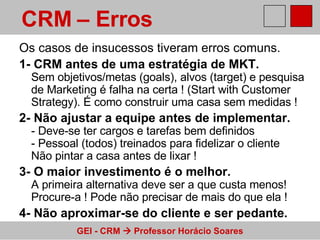 Os casos de insucessos tiveram erros comuns. 1- CRM antes de uma estratégia de MKT. Sem objetivos/metas (goals), alvos (target) e pesquisa de Marketing é falha na certa ! (Start with Customer Strategy). É como construir uma casa sem medidas ! 2- Não ajustar a equipe antes de implementar. - Deve-se ter cargos e tarefas bem definidos - Pessoal (todos) treinados para fidelizar o cliente Não pintar a casa antes de lixar ! 3- O maior investimento é o melhor. A primeira alternativa deve ser a que custa menos! Procure-a ! Pode não precisar de mais do que ela ! 4- Não aproximar-se do cliente e ser pedante. CRM – Erros   