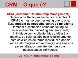 CRM (Customer Relationship Management)  - Gerência de Relacionamento com Clientes. O CRM é o mesmo que marketing one to one. Esse  modelo de negócios centrado no cliente  também é conhecido como marketing de relacionamento, marketing em tempo real, intimidade com o cliente. Mas a idéia é a mesma, ou seja, estabelecer relacionamento com os clientes de forma individual e depois usar as informações em retribuição aos serviços personalizados que atendem às suas necessidades individuais. CRM – O que é?   