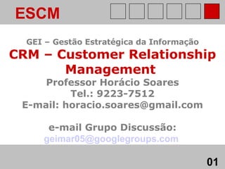 ESCM   GEI – Gestão Estratégica da Informação CRM – Customer Relationship Management   Professor Horácio Soares Tel.: 9223-7512 E-mail: horacio.soares@gmail.com e-mail Grupo Discussão: [email_address]   01 