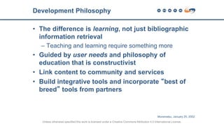 • The difference is learning, not just bibliographic
information retrieval
– Teaching and learning require something more
• Guided by user needs and philosophy of
education that is constructivist
• Link content to community and services
• Build integrative tools and incorporate “best of
breed” tools from partners
Development Philosophy
Unless otherwise specified this work is licensed under a Creative Commons Attribution 4.0 International License.
Muramatsu, January 25, 2002
 