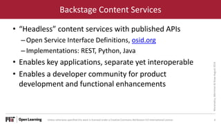Unless otherwise specified this work is licensed under a Creative Commons Attribution 4.0 International License.
Backstage Content Services
• “Headless” content services with published APIs
–Open Service Interface Definitions, osid.org
–Implementations: REST, Python, Java
• Enables key applications, separate yet interoperable
• Enables a developer community for product
development and functional enhancements
8
Muramatsu,
Merriman
&
Shaw
August
2014
 