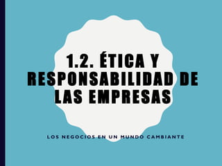 1.2. ÉTICA Y
RESPONSABILIDAD DE
LAS EMPRESAS
L O S N E G O C I O S E N U N M U N D O C A M B I A N T E
 