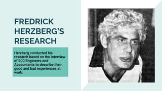 FREDRICK
HERZBERG’S
RESEARCH
Herzberg conducted his
research based on the interview
of 200 Engineers and
Accountants to describe their
good and bad experiences at
work.
 