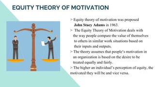 > Equity theory of motivation was proposed
John Stacy Adams in 1963.
> The Equity Theory of Motivation deals with
the way people compare the value of themselves
to others in similar work situations based on
their inputs and outputs.
> The theory assumes that people’s motivation in
an organization is based on the desire to be
treated equally and fairly.
> The higher an individual’s perception of equity, the
motivated they will be and vice versa.
EQUITY THEORY OF MOTIVATION
 