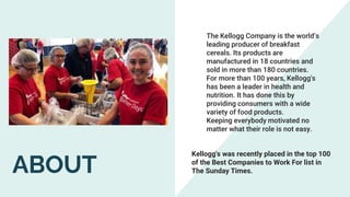 The Kellogg Company is the world’s
leading producer of breakfast
cereals. Its products are
manufactured in 18 countries and
sold in more than 180 countries.
For more than 100 years, Kellogg's
has been a leader in health and
nutrition. It has done this by
providing consumers with a wide
variety of food products.
Keeping everybody motivated no
matter what their role is not easy.
Kellogg's was recently placed in the top 100
of the Best Companies to Work For list in
The Sunday Times.
ABOUT
 