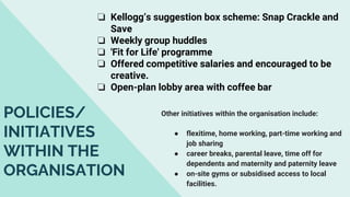 ❏ Kellogg’s suggestion box scheme: Snap Crackle and
Save
❏ Weekly group huddles
❏ 'Fit for Life' programme
❏ Offered competitive salaries and encouraged to be
creative.
❏ Open-plan lobby area with coffee bar
Other initiatives within the organisation include:
● flexitime, home working, part-time working and
job sharing
● career breaks, parental leave, time off for
dependents and maternity and paternity leave
● on-site gyms or subsidised access to local
facilities.
POLICIES/
INITIATIVES
WITHIN THE
ORGANISATION
 