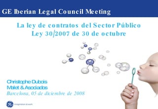 GE Iberian Legal Council Meeting  Christophe Dubois  Malet & Asociados Barcelona, 05 de diciembre de 2008 La ley de contratos del Sector Público Ley 30/2007 de 30 de octubre 