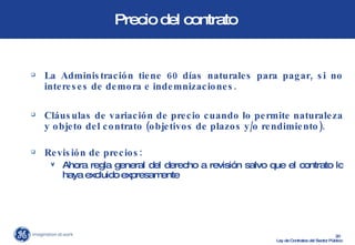 Precio del contrato  La Administración tiene 60 días naturales para pagar, si no intereses de demora e indemnizaciones. Cláusulas de variación de precio cuando lo permite naturaleza y objeto del contrato (objetivos de plazos y/o rendimiento). Revisión de precios:  Ahora regla general del derecho a revisión salvo que el contrato lo haya excluido expresamente 