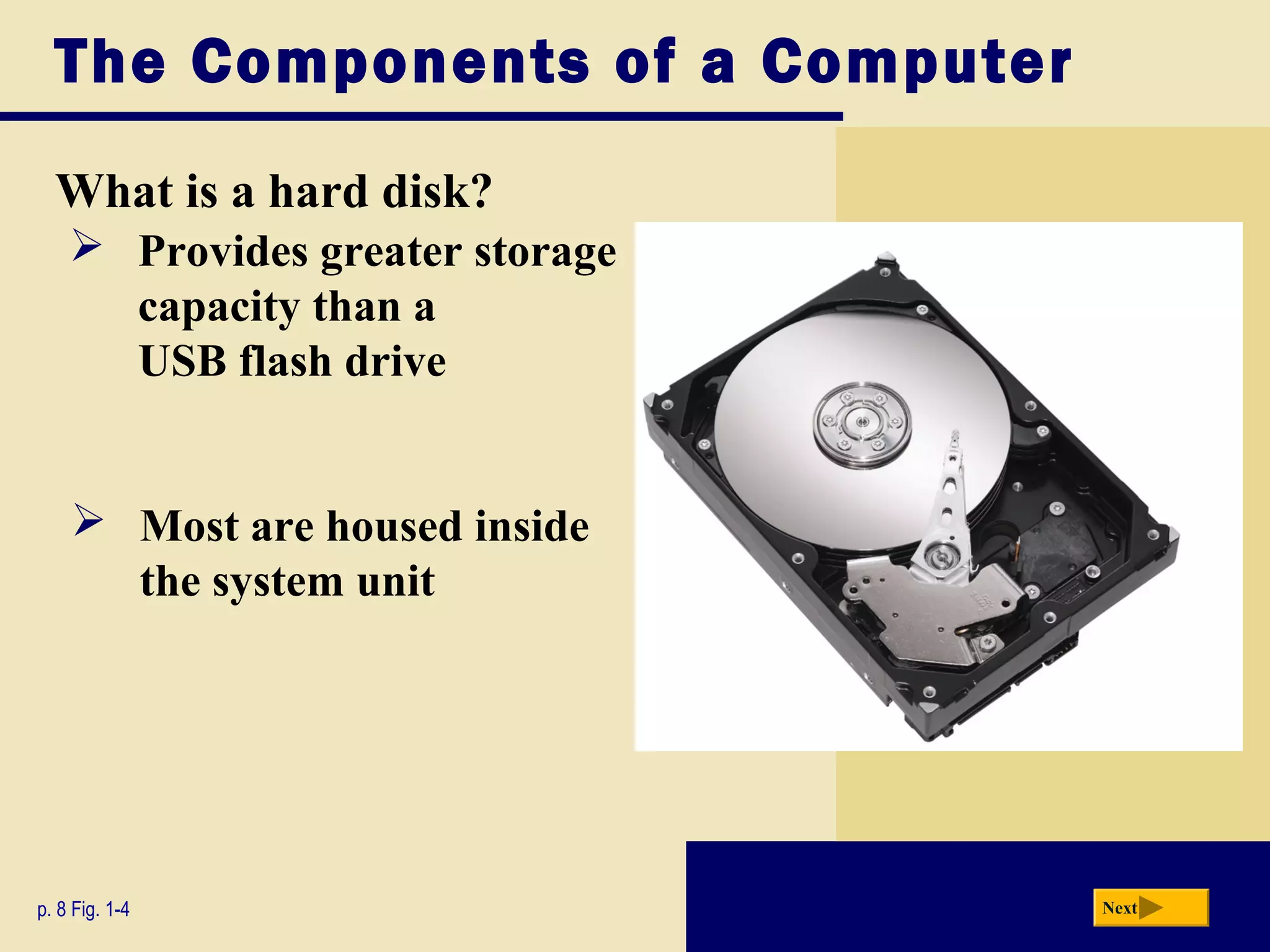 The Components of a Computer
  What is a hard disk?
     Provides greater storage
      capacity than a
      USB flash drive


     Most are housed inside
      the system unit




p. 8 Fig. 1-4                    Next
 