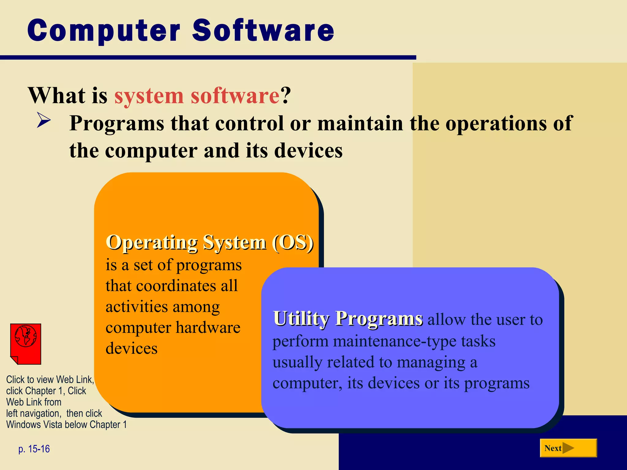 Computer Software

     What is system software?
       Programs that control or maintain the operations of
        the computer and its devices



                       Operating System (OS)
                       Operating System (OS)
                       is aaset of programs
                        is set of programs
                       that coordinates all
                        that coordinates all
                       activities among
                        activities among
                       computer hardware       Utility Programs allow the user to
                                               Utility Programs allow the user to
                        computer hardware      perform maintenance-type tasks
                       devices
                        devices                 perform maintenance-type tasks
                                               usually related to managing aa
                                                usually related to managing
Click to view Web Link,
click Chapter 1, Click
                                               computer, its devices or its programs
                                                computer, its devices or its programs
Web Link from
left navigation, then click
Windows Vista below Chapter 1

  p. 15-16                                                                              Next
 