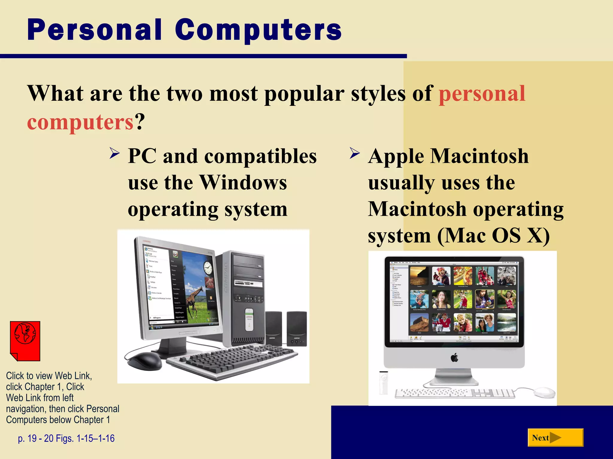 Personal Computers

     What are the two most popular styles of personal
     computers?
                                 PC and compatibles      Apple Macintosh
                                  use the Windows          usually uses the
                                  operating system         Macintosh operating
                                                           system (Mac OS X)




Click to view Web Link,
click Chapter 1, Click
Web Link from left
navigation, then click Personal
Computers below Chapter 1
   p. 19 - 20 Figs. 1-15–1-16                                             Next
 