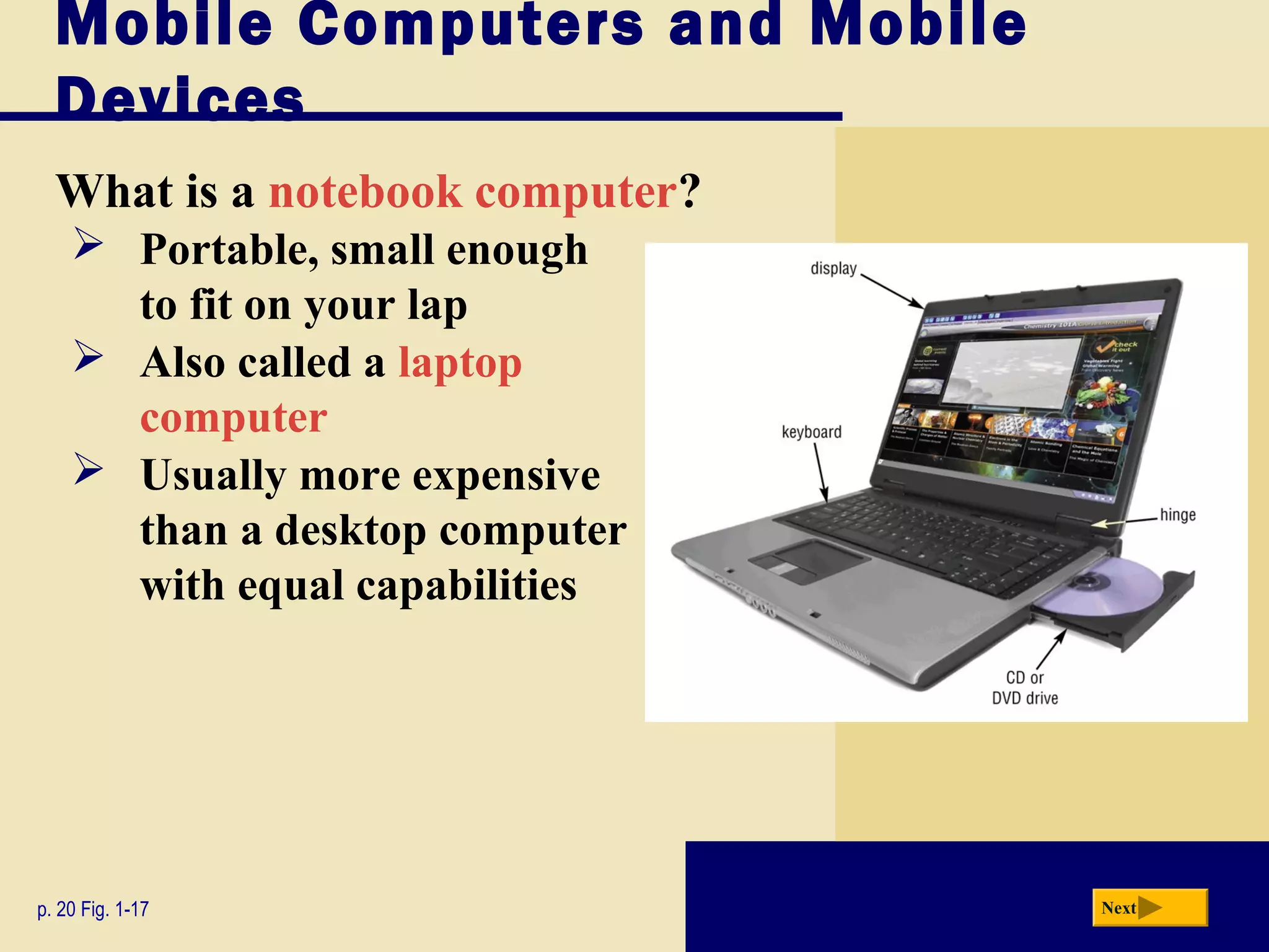 Mobile Computers and Mobile
  Devices
  What is a notebook computer?
     Portable, small enough
      to fit on your lap
     Also called a laptop
      computer
     Usually more expensive
      than a desktop computer
      with equal capabilities




p. 20 Fig. 1-17                  Next
 