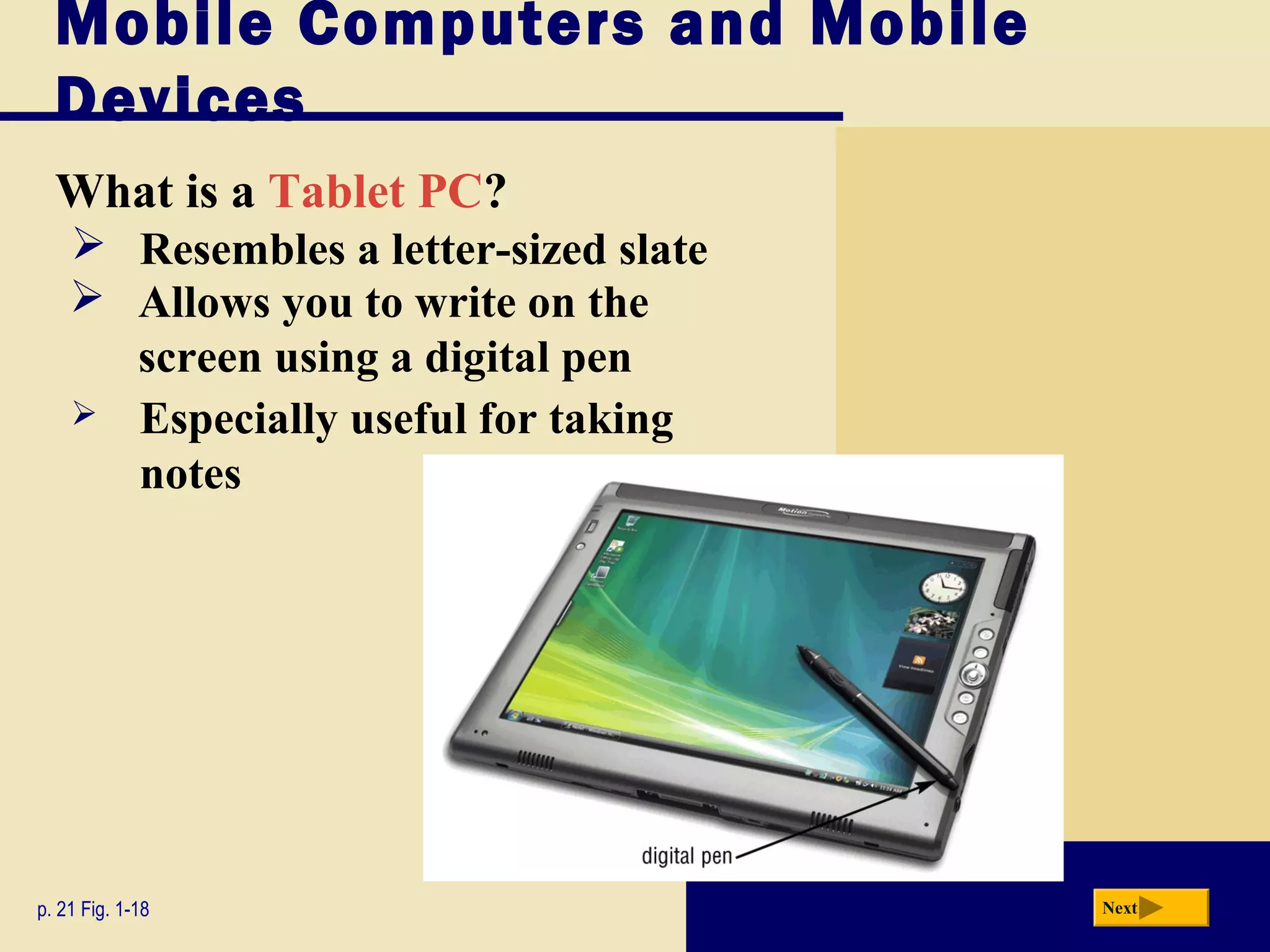 Mobile Computers and Mobile
  Devices
  What is a Tablet PC?
     Resembles a letter-sized slate
     Allows you to write on the
      screen using a digital pen
     Especially useful for taking
      notes




p. 21 Fig. 1-18                        Next
 